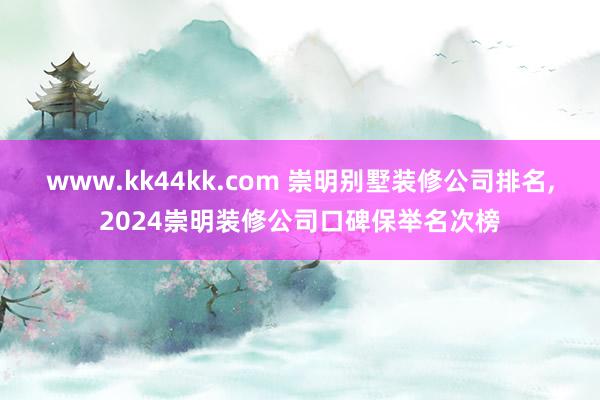 www.kk44kk.com 崇明别墅装修公司排名,2024崇明装修公司口碑保举名次榜