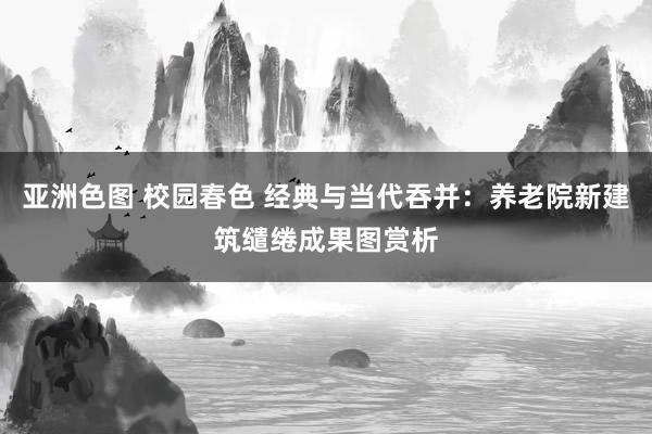 亚洲色图 校园春色 经典与当代吞并：养老院新建筑缱绻成果图赏析