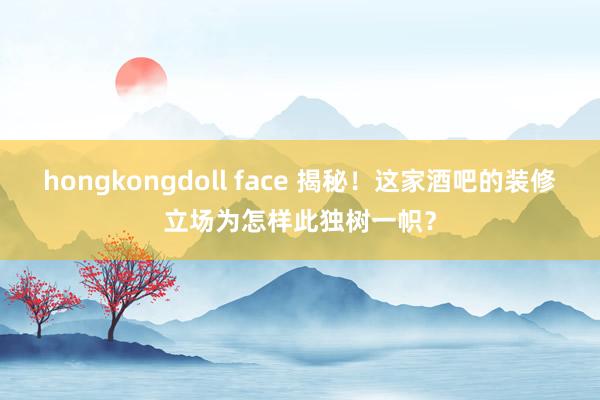 hongkongdoll face 揭秘！这家酒吧的装修立场为怎样此独树一帜？