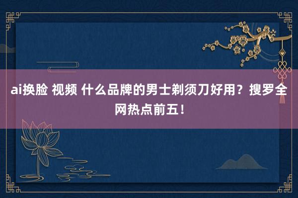 ai换脸 视频 什么品牌的男士剃须刀好用？搜罗全网热点前五！