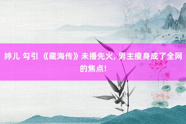 婷儿 勾引 《藏海传》未播先火, 男主瘦身成了全网的焦点!