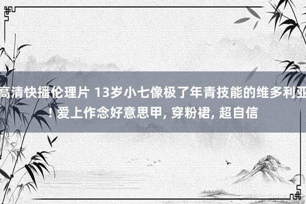 高清快播伦理片 13岁小七像极了年青技能的维多利亚! 爱上作念好意思甲, 穿粉裙, 超自信