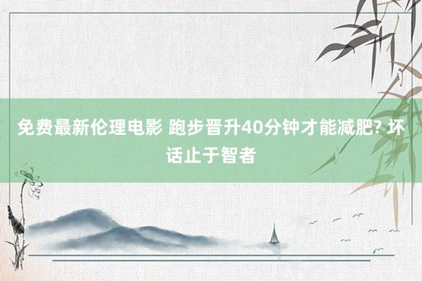 免费最新伦理电影 跑步晋升40分钟才能减肥? 坏话止于智者