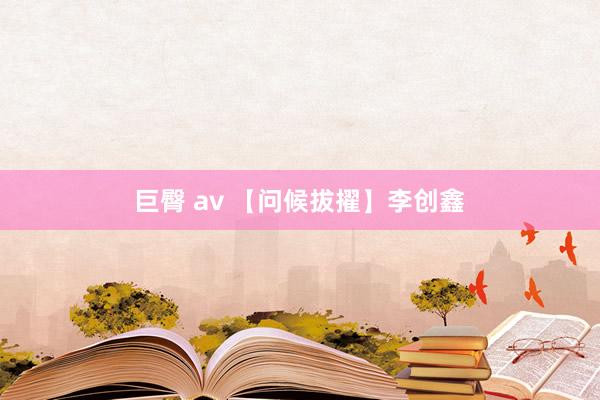 巨臀 av 【问候拔擢】李创鑫