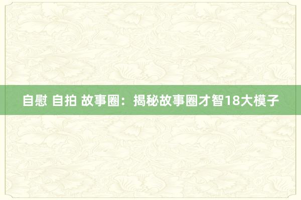 自慰 自拍 故事圈：揭秘故事圈才智18大模子