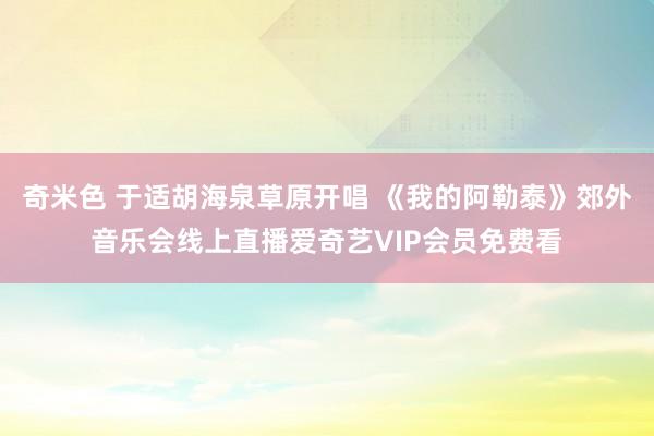 奇米色 于适胡海泉草原开唱 《我的阿勒泰》郊外音乐会线上直播爱奇艺VIP会员免费看