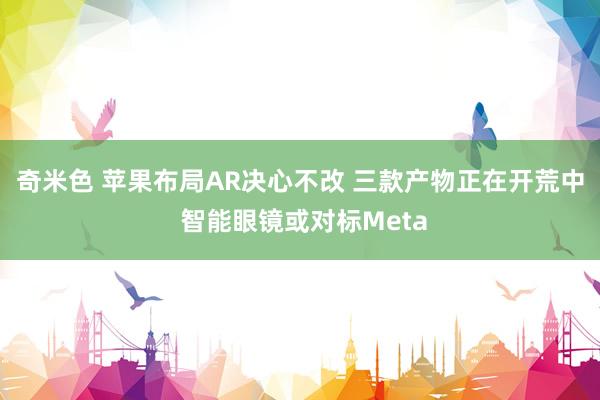 奇米色 苹果布局AR决心不改 三款产物正在开荒中 智能眼镜或对标Meta