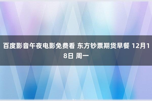 百度影音午夜电影免费看 东方钞票期货早餐 12月18日 周一