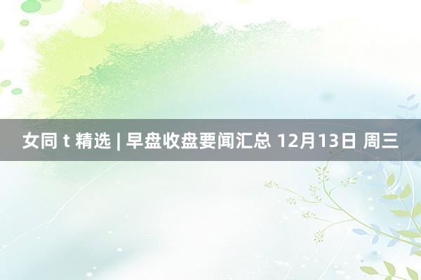 女同 t 精选 | 早盘收盘要闻汇总 12月13日 周三