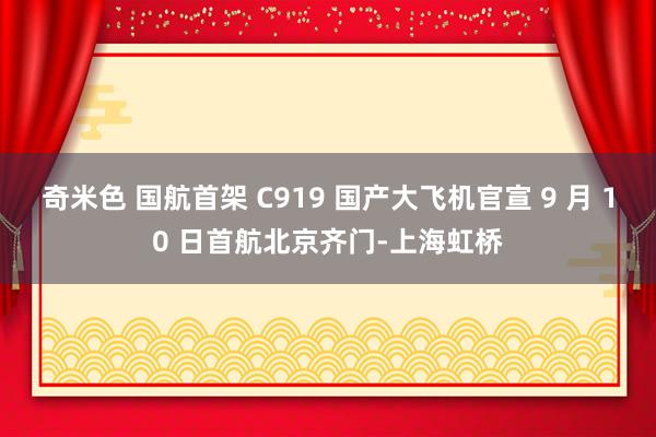 奇米色 国航首架 C919 国产大飞机官宣 9 月 10 日首航北京齐门-上海虹桥