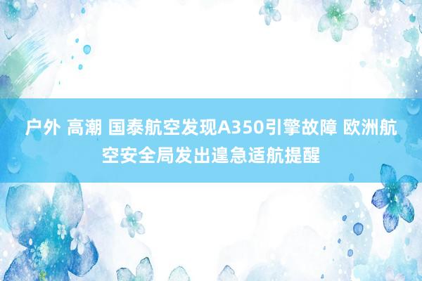 户外 高潮 国泰航空发现A350引擎故障 欧洲航空安全局发出遑急适航提醒