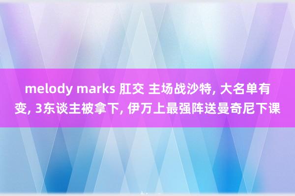 melody marks 肛交 主场战沙特， 大名单有变， 3东谈主被拿下， 伊万上最强阵送曼奇尼下课