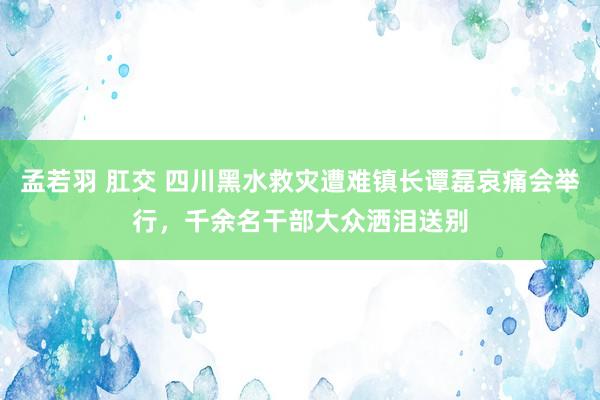 孟若羽 肛交 四川黑水救灾遭难镇长谭磊哀痛会举行，千余名干部大众洒泪送别