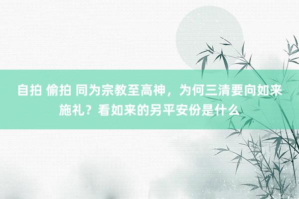 自拍 偷拍 同为宗教至高神，为何三清要向如来施礼？看如来的另平安份是什么