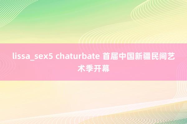 lissa_sex5 chaturbate 首届中国新疆民间艺术季开幕