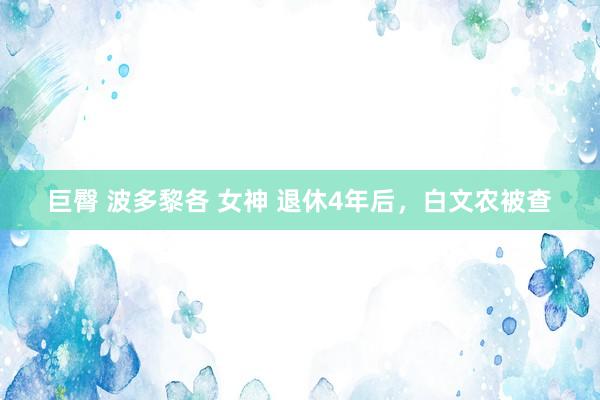 巨臀 波多黎各 女神 退休4年后，白文农被查