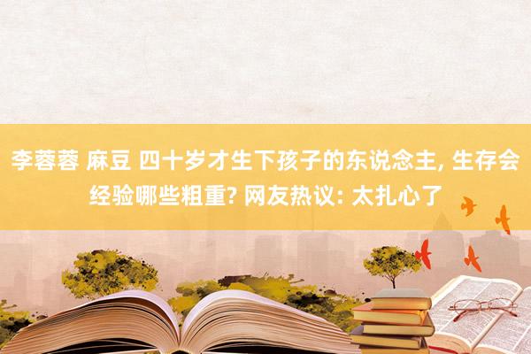 李蓉蓉 麻豆 四十岁才生下孩子的东说念主， 生存会经验哪些粗重? 网友热议: 太扎心了