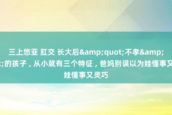 三上悠亚 肛交 长大后&quot;不孝&quot;的孩子 , 从小就有三个特征 , 爸妈别误以为娃懂事又灵巧