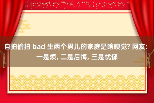 自拍偷拍 bad 生两个男儿的家庭是啥嗅觉? 网友: 一是烦， 二是后悔， 三是忧郁