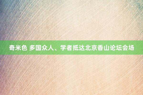 奇米色 多国众人、学者抵达北京香山论坛会场