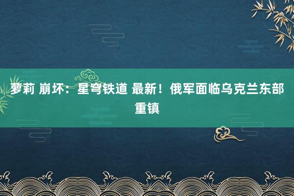 萝莉 崩坏：星穹铁道 最新！俄军面临乌克兰东部重镇