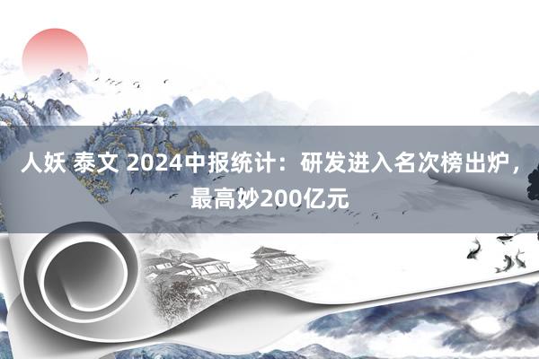 人妖 泰文 2024中报统计：研发进入名次榜出炉，最高妙200亿元