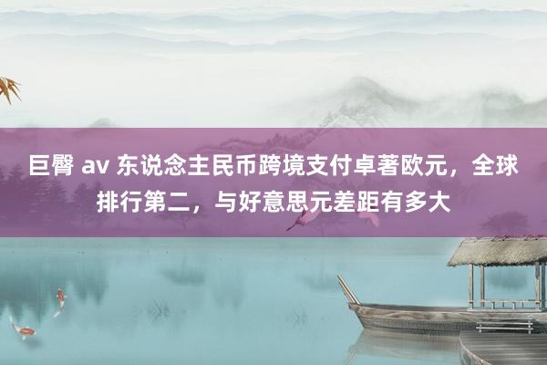 巨臀 av 东说念主民币跨境支付卓著欧元，全球排行第二，与好意思元差距有多大