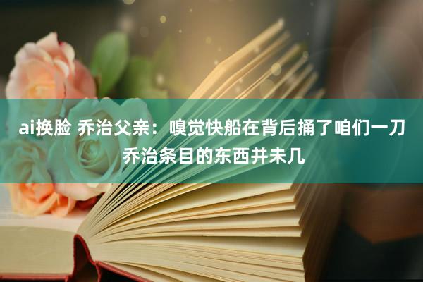 ai换脸 乔治父亲：嗅觉快船在背后捅了咱们一刀 乔治条目的东西并未几