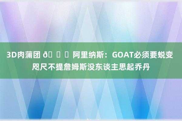 3D肉蒲团 👀阿里纳斯：GOAT必须要蜕变 咫尺不提詹姆斯没东谈主思起乔丹