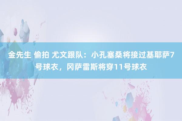 金先生 偷拍 尤文跟队：小孔塞桑将接过基耶萨7号球衣，冈萨雷斯将穿11号球衣