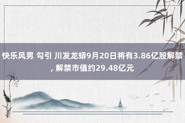 快乐风男 勾引 川发龙蟒9月20日将有3.86亿股解禁， 解禁市值约29.48亿元