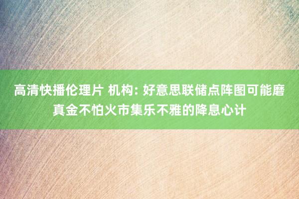 高清快播伦理片 机构: 好意思联储点阵图可能磨真金不怕火市集乐不雅的降息心计