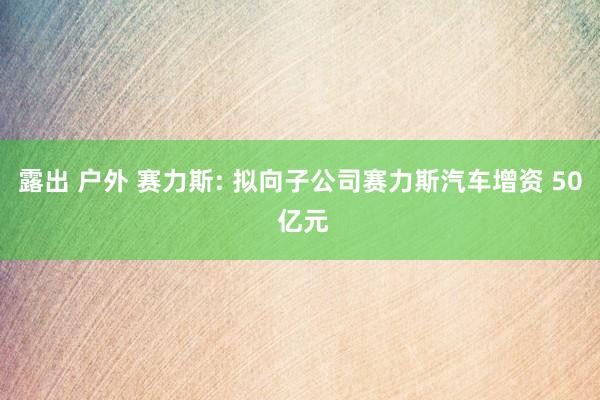 露出 户外 赛力斯: 拟向子公司赛力斯汽车增资 50 亿元