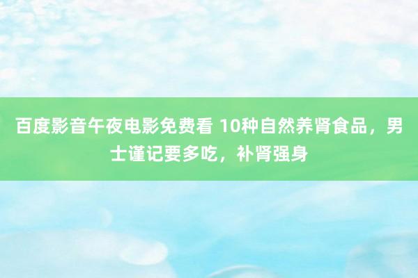 百度影音午夜电影免费看 10种自然养肾食品，男士谨记要多吃，补肾强身