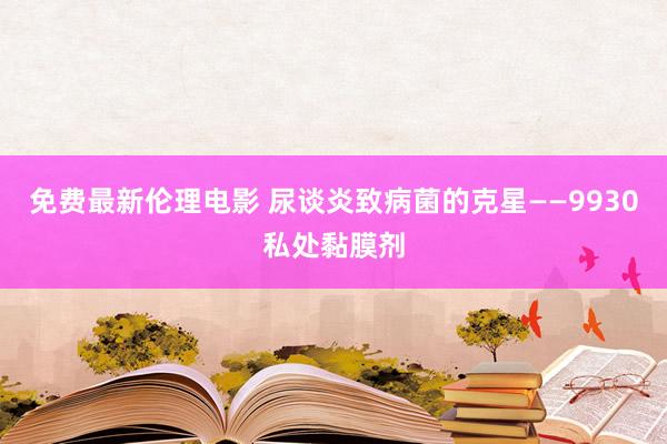 免费最新伦理电影 尿谈炎致病菌的克星——9930私处黏膜剂