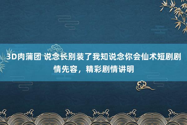 3D肉蒲团 说念长别装了我知说念你会仙术短剧剧情先容，精彩剧情讲明