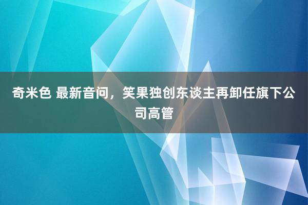 奇米色 最新音问，笑果独创东谈主再卸任旗下公司高管