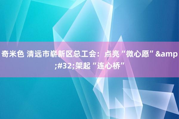 奇米色 清远市崭新区总工会：点亮“微心愿”&#32;架起“连心桥”