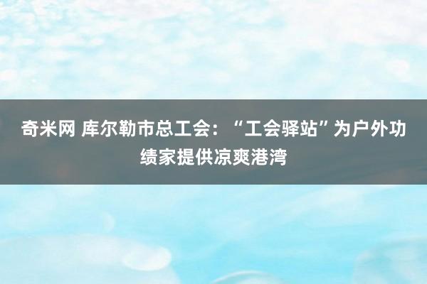 奇米网 库尔勒市总工会：“工会驿站”为户外功绩家提供凉爽港湾