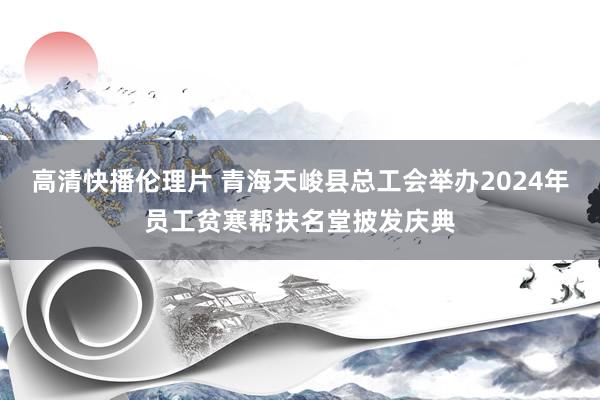 高清快播伦理片 青海天峻县总工会举办2024年员工贫寒帮扶名堂披发庆典