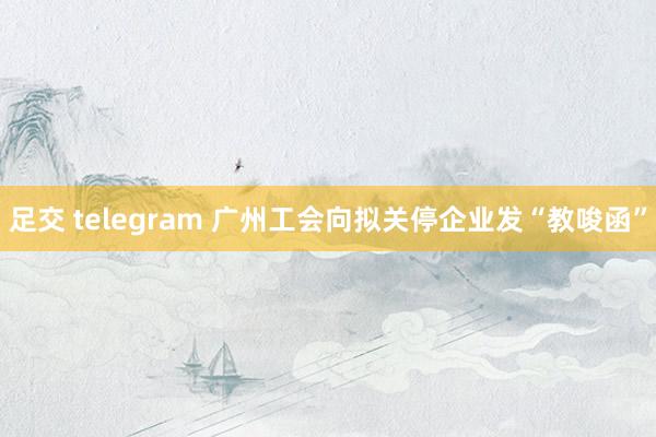 足交 telegram 广州工会向拟关停企业发“教唆函”