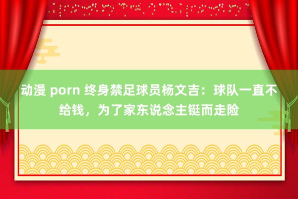 动漫 porn 终身禁足球员杨文吉：球队一直不给钱，为了家东说念主铤而走险