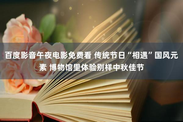 百度影音午夜电影免费看 传统节日“相遇”国风元素 博物馆里体验别样中秋佳节