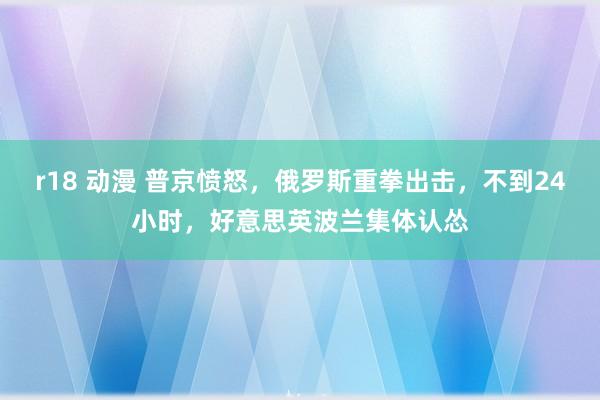 r18 动漫 普京愤怒，俄罗斯重拳出击，不到24小时，好意思英波兰集体认怂