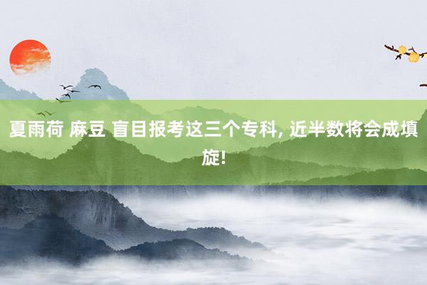 夏雨荷 麻豆 盲目报考这三个专科， 近半数将会成填旋!