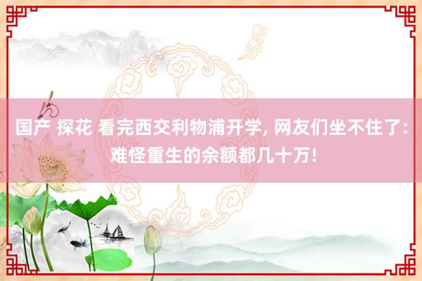 国产 探花 看完西交利物浦开学, 网友们坐不住了: 难怪重生的余额都几十万!