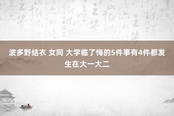 波多野结衣 女同 大学临了悔的5件事有4件都发生在大一大二