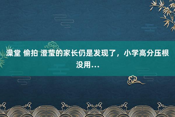 澡堂 偷拍 澄莹的家长仍是发现了，小学高分压根没用…