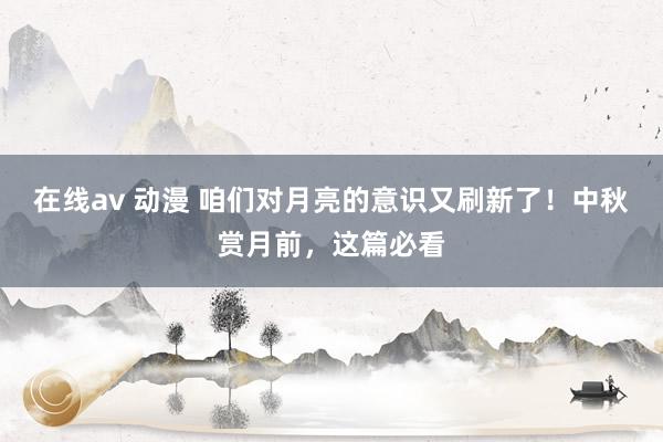 在线av 动漫 咱们对月亮的意识又刷新了！中秋赏月前，这篇必看