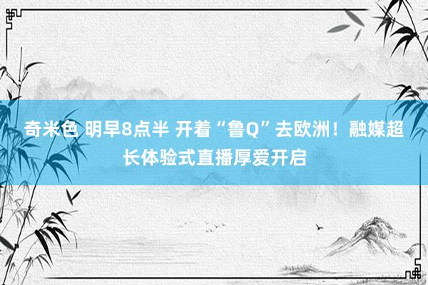 奇米色 明早8点半 开着“鲁Q”去欧洲！融媒超长体验式直播厚爱开启